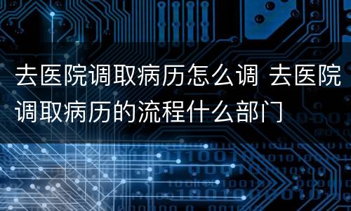 去医院调取病历怎么调 去医院调取病历的流程什么部门