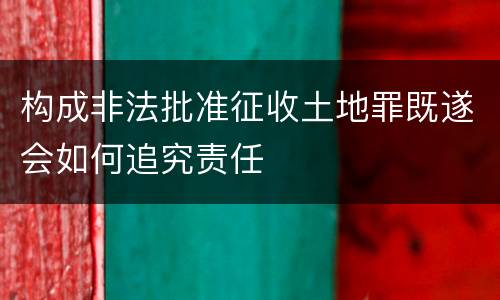 构成非法批准征收土地罪既遂会如何追究责任