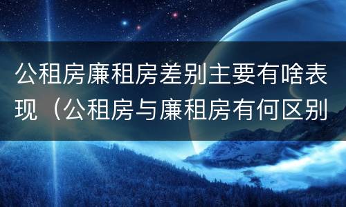 公租房廉租房差别主要有啥表现（公租房与廉租房有何区别）