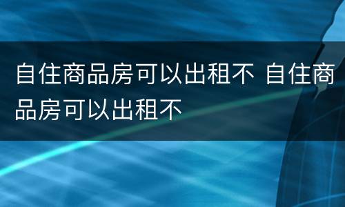 自住商品房可以出租不 自住商品房可以出租不