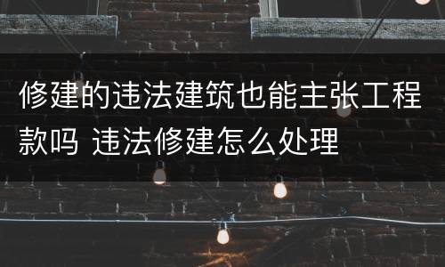修建的违法建筑也能主张工程款吗 违法修建怎么处理