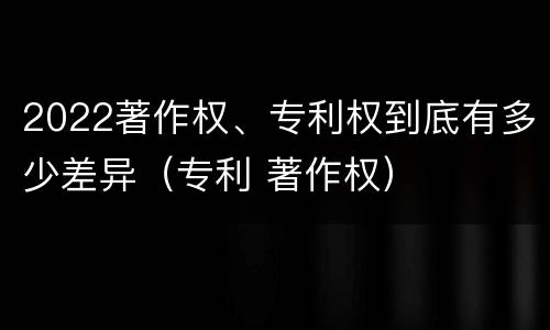 2022著作权、专利权到底有多少差异（专利 著作权）