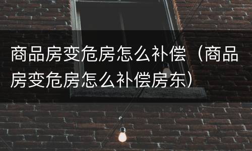 商品房变危房怎么补偿（商品房变危房怎么补偿房东）