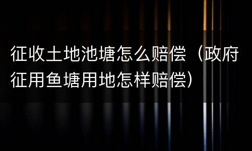 征收土地池塘怎么赔偿（政府征用鱼塘用地怎样赔偿）