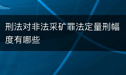 刑法对非法采矿罪法定量刑幅度有哪些