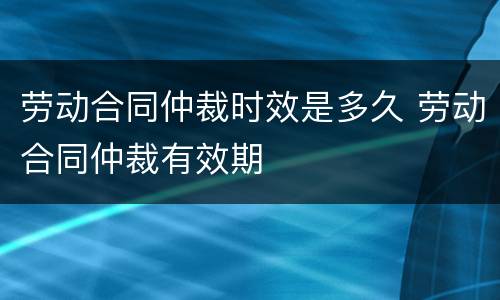 劳动合同仲裁时效是多久 劳动合同仲裁有效期