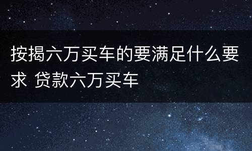 按揭六万买车的要满足什么要求 贷款六万买车