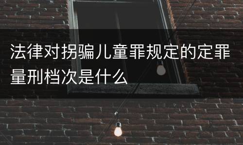 法律对拐骗儿童罪规定的定罪量刑档次是什么