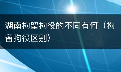 湖南拘留拘役的不同有何（拘留拘役区别）