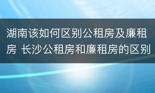 湖南该如何区别公租房及廉租房 长沙公租房和廉租房的区别