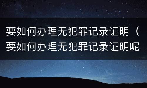 要如何办理无犯罪记录证明（要如何办理无犯罪记录证明呢）