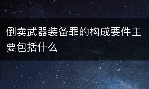 倒卖武器装备罪的构成要件主要包括什么