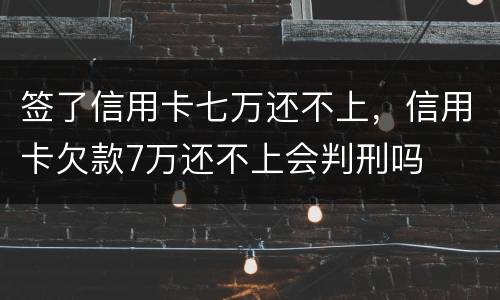 签了信用卡七万还不上，信用卡欠款7万还不上会判刑吗