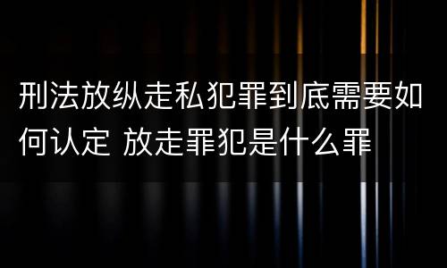 刑法放纵走私犯罪到底需要如何认定 放走罪犯是什么罪