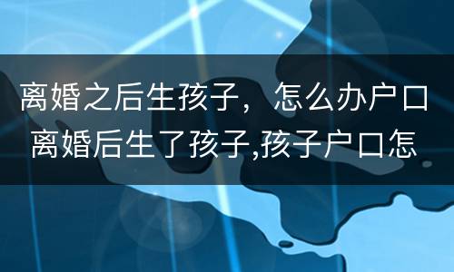 离婚之后生孩子，怎么办户口 离婚后生了孩子,孩子户口怎么办