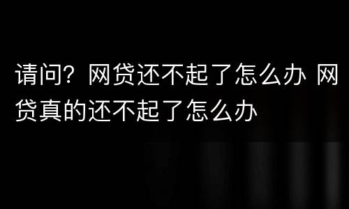 请问？网贷还不起了怎么办 网贷真的还不起了怎么办