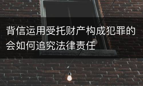 背信运用受托财产构成犯罪的会如何追究法律责任