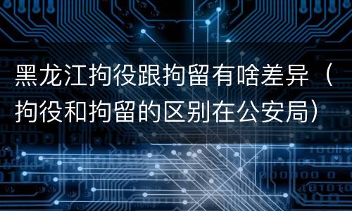 黑龙江拘役跟拘留有啥差异（拘役和拘留的区别在公安局）