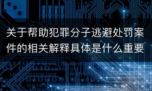 关于帮助犯罪分子逃避处罚案件的相关解释具体是什么重要内容