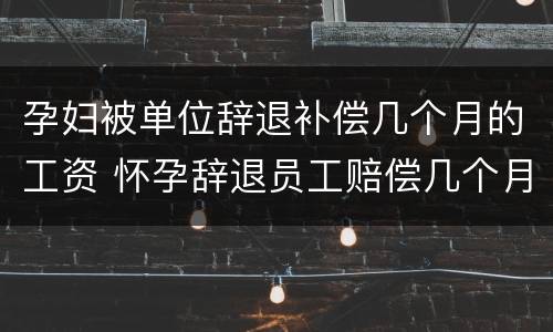 孕妇被单位辞退补偿几个月的工资 怀孕辞退员工赔偿几个月