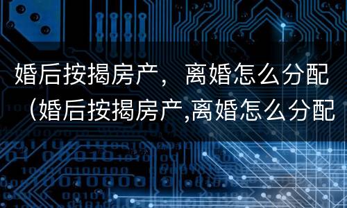 婚后按揭房产，离婚怎么分配（婚后按揭房产,离婚怎么分配财产）