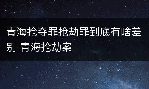 青海抢夺罪抢劫罪到底有啥差别 青海抢劫案