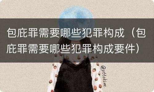 包庇罪需要哪些犯罪构成（包庇罪需要哪些犯罪构成要件）