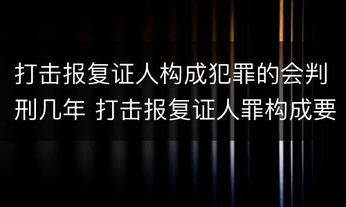 打击报复证人构成犯罪的会判刑几年 打击报复证人罪构成要件