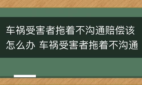 车祸受害者拖着不沟通赔偿该怎么办 车祸受害者拖着不沟通赔偿该怎么办理