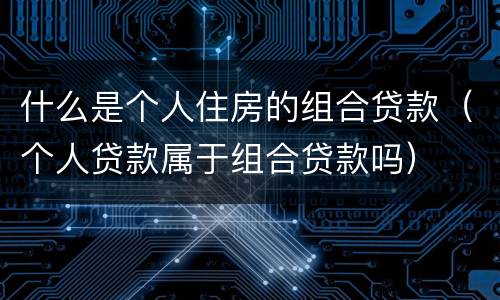 什么是个人住房的组合贷款（个人贷款属于组合贷款吗）