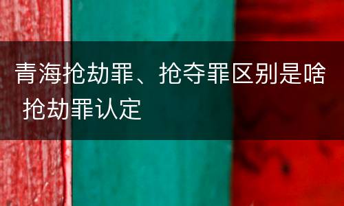青海抢劫罪、抢夺罪区别是啥 抢劫罪认定