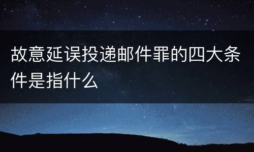 故意延误投递邮件罪的四大条件是指什么