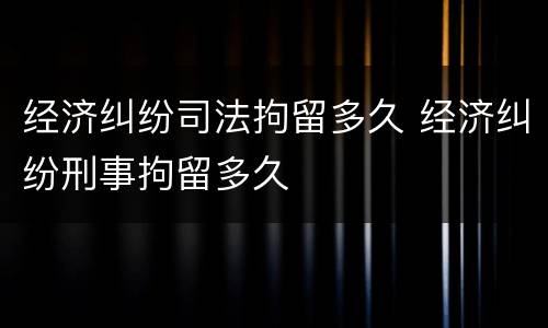 经济纠纷司法拘留多久 经济纠纷刑事拘留多久