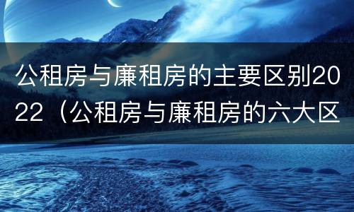 公租房与廉租房的主要区别2022（公租房与廉租房的六大区别）