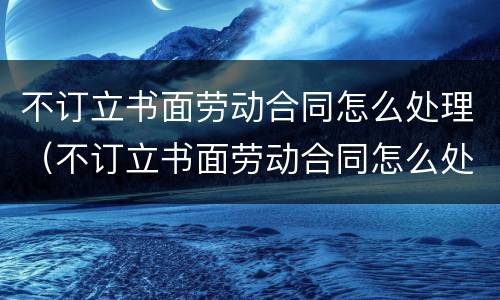 不订立书面劳动合同怎么处理（不订立书面劳动合同怎么处理）