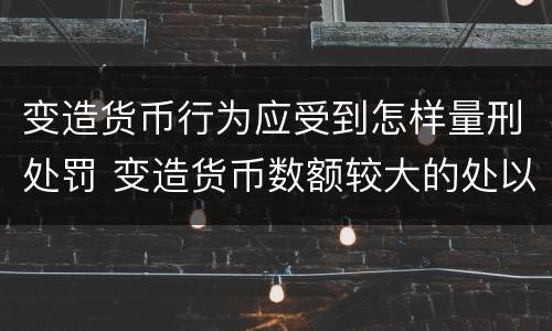 变造货币行为应受到怎样量刑处罚 变造货币数额较大的处以下有期徒刑