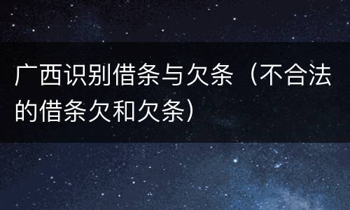 广西识别借条与欠条（不合法的借条欠和欠条）