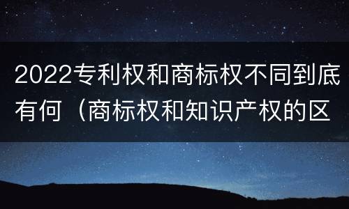 2022专利权和商标权不同到底有何（商标权和知识产权的区别）