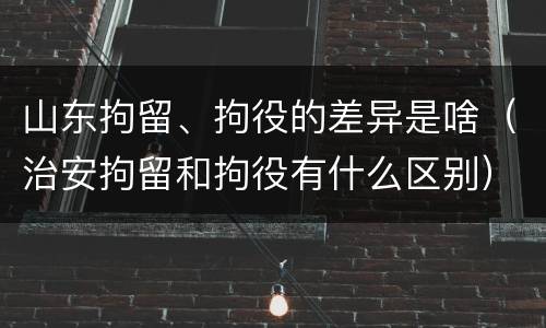 山东拘留、拘役的差异是啥（治安拘留和拘役有什么区别）