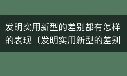 发明实用新型的差别都有怎样的表现（发明实用新型的差别都有怎样的表现和特点）