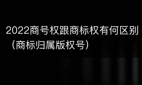 2022商号权跟商标权有何区别（商标归属版权号）