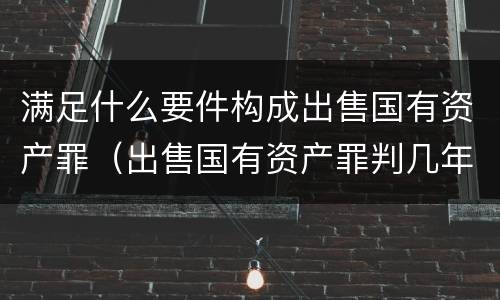 满足什么要件构成出售国有资产罪（出售国有资产罪判几年）