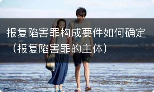 报复陷害罪构成要件如何确定（报复陷害罪的主体）