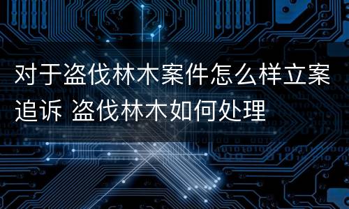 对于盗伐林木案件怎么样立案追诉 盗伐林木如何处理
