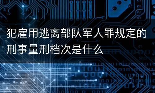 犯雇用逃离部队军人罪规定的刑事量刑档次是什么