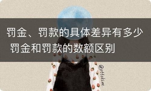 罚金、罚款的具体差异有多少 罚金和罚款的数额区别