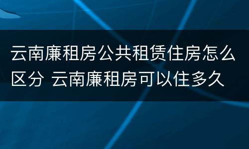云南廉租房公共租赁住房怎么区分 云南廉租房可以住多久