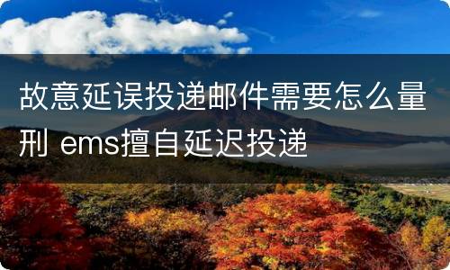 故意延误投递邮件需要怎么量刑 ems擅自延迟投递