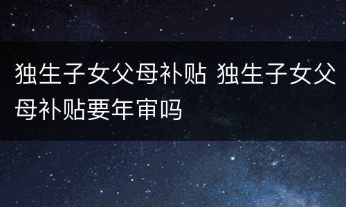 独生子女父母补贴 独生子女父母补贴要年审吗