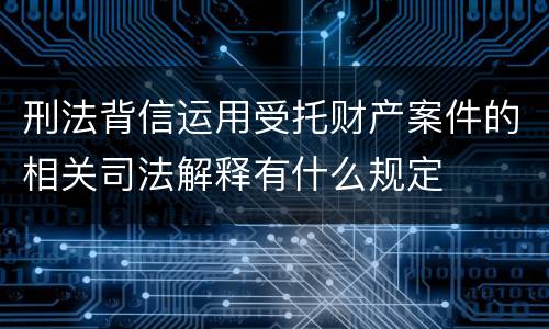 刑法背信运用受托财产案件的相关司法解释有什么规定